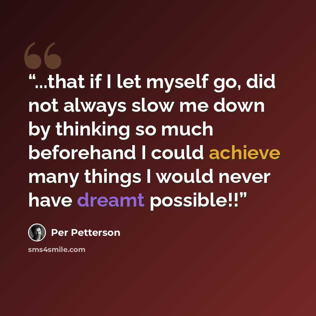 “...that if I let myself go, did not always slow me down by thinking so much beforehand I could achieve many things I would never have dreamt possible!!” quote by Per Petterson