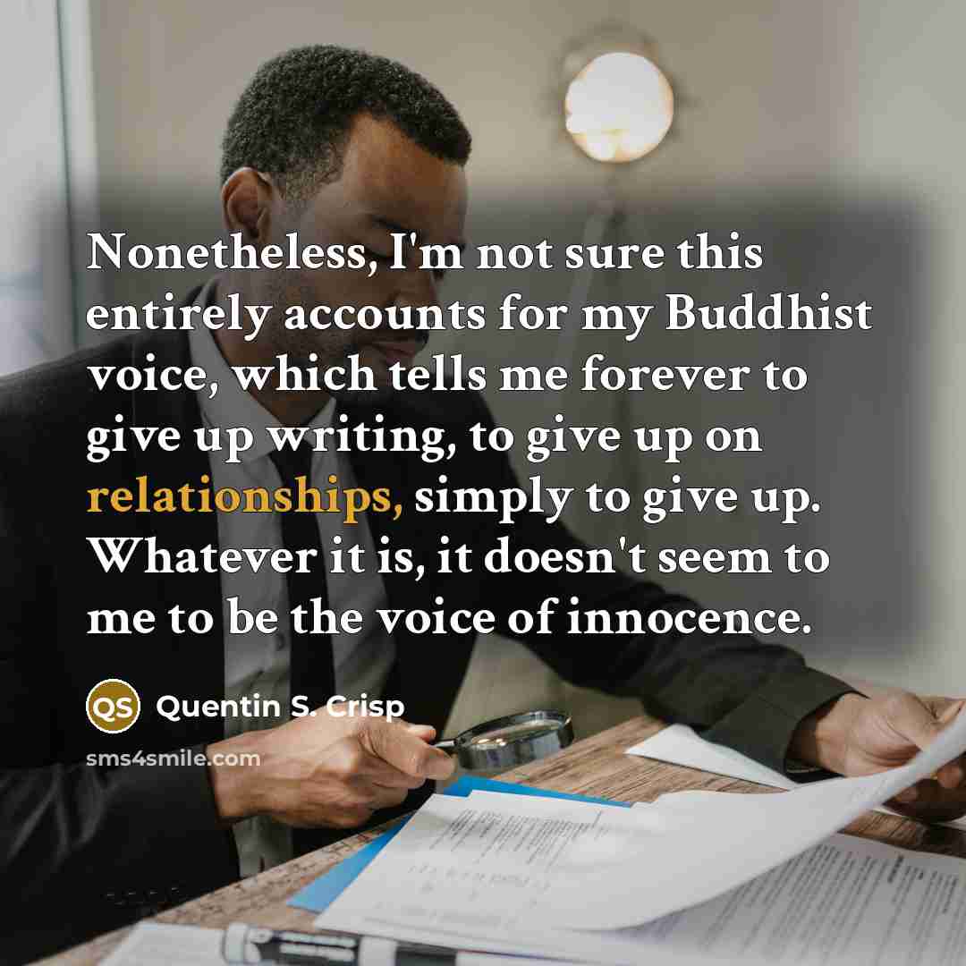 “Nonetheless, I'm not sure this entirely accounts for my Buddhist voice, which tells me forever to give up writing, to give up on relationships, simply to give up. Whatever it is, it doesn't seem to me to be the voice of innocence.” quote by Quentin S. Crisp