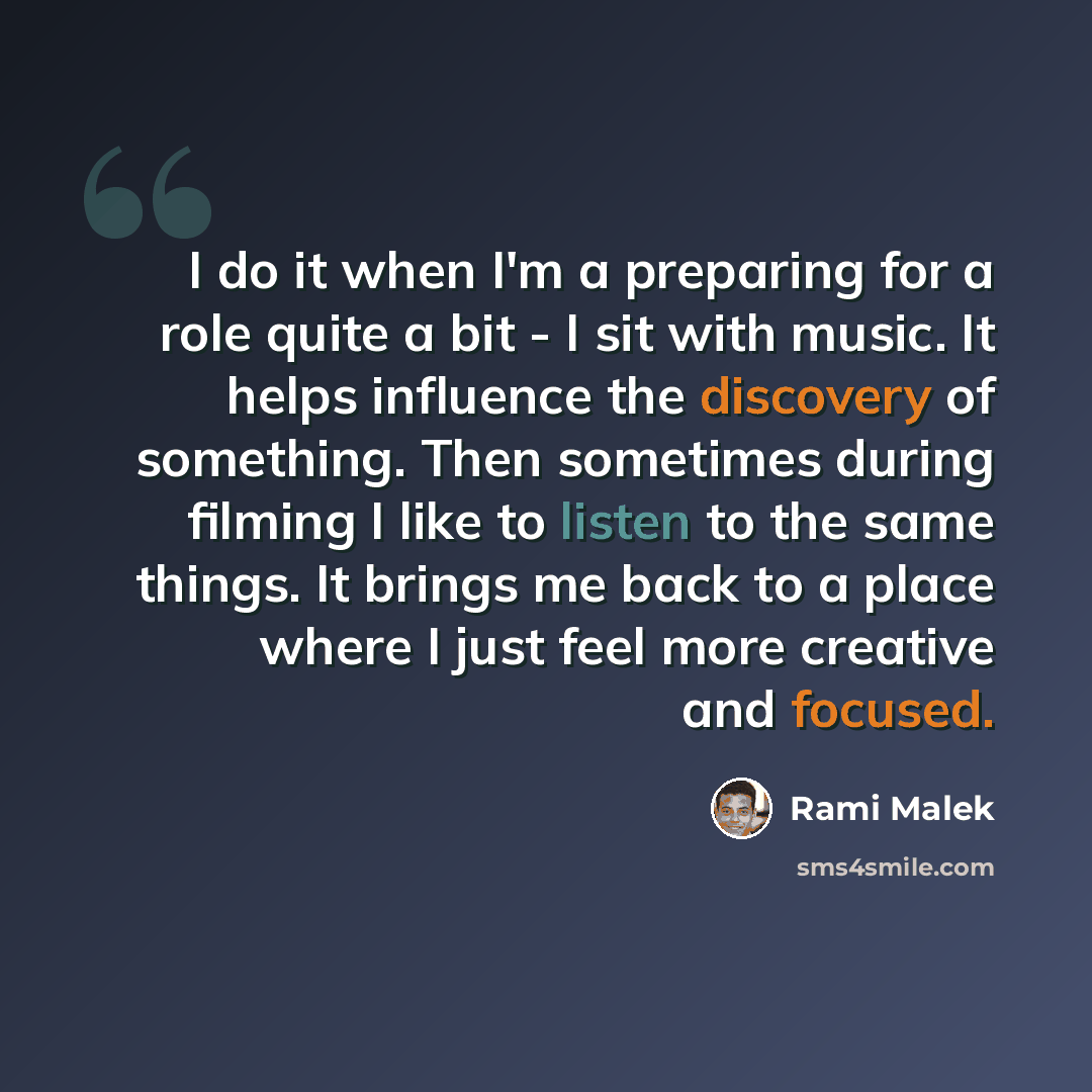 “I do it when I'm a preparing for a role quite a bit - I sit with music. It helps influence the discovery of something. Then sometimes during filming I like to listen to the same things. It brings me back to a place where I just feel more creative and focused.” quote by Rami Malek