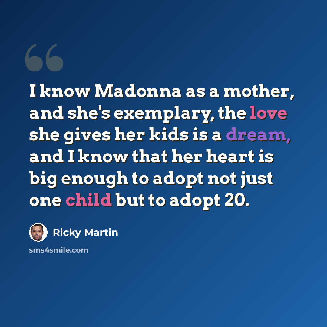 “I know Madonna as a mother, and she's exemplary, the love she gives her kids is a dream, and I know that her heart is big enough to adopt not just one child but to adopt 20.” quote by Ricky Martin