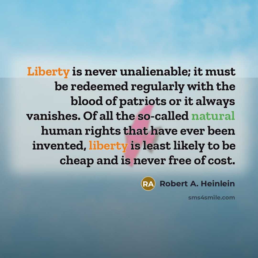 “Liberty is never unalienable; it must be redeemed regularly with the blood of patriots or it always vanishes. Of all the so-called natural human rights that have ever been invented, liberty is least likely to be cheap and is never free of cost.” quote by Robert A. Heinlein