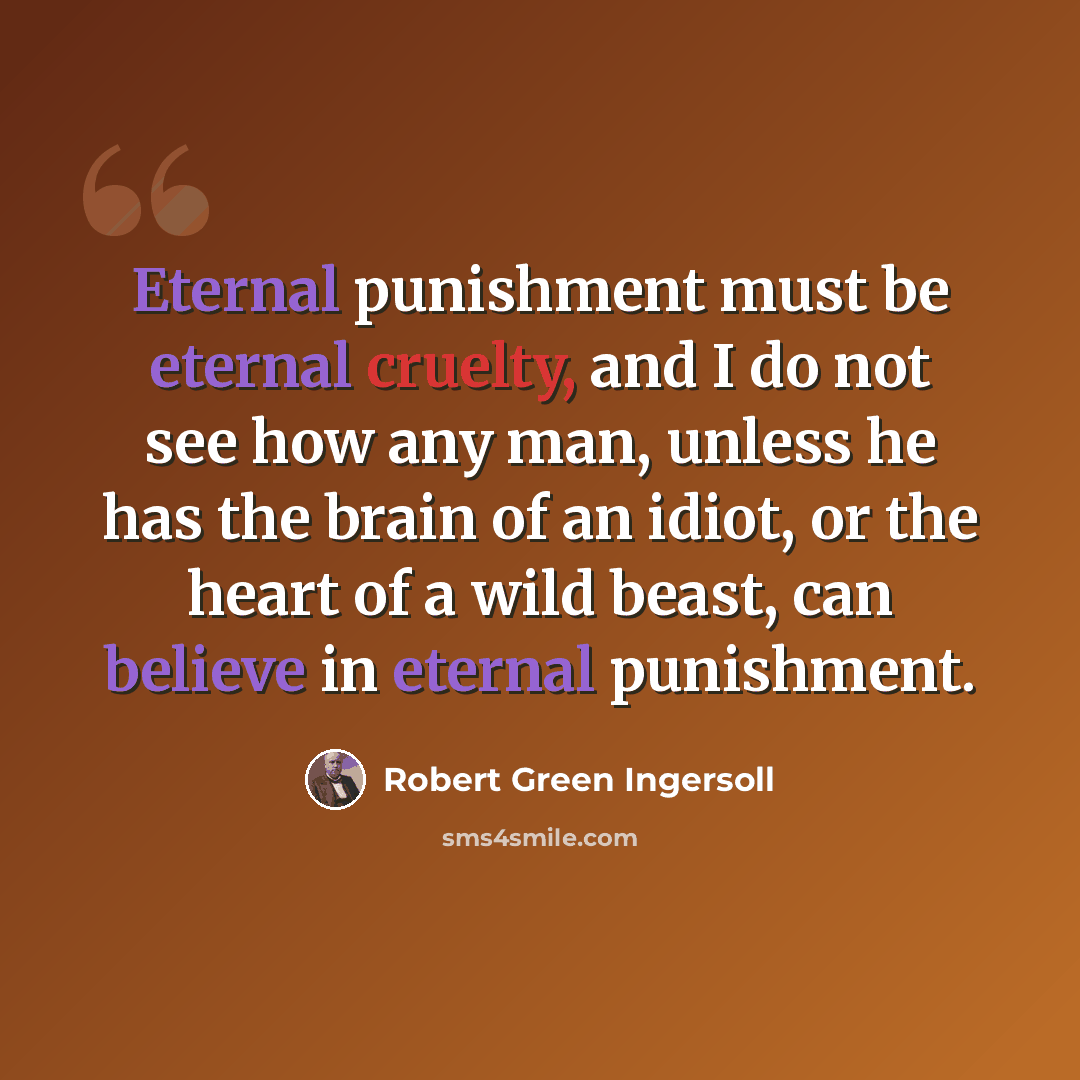 “Eternal punishment must be eternal cruelty, and I do not see how any man, unless he has the brain of an idiot, or the heart of a wild beast, can believe in eternal punishment.” quote by Robert Green Ingersoll