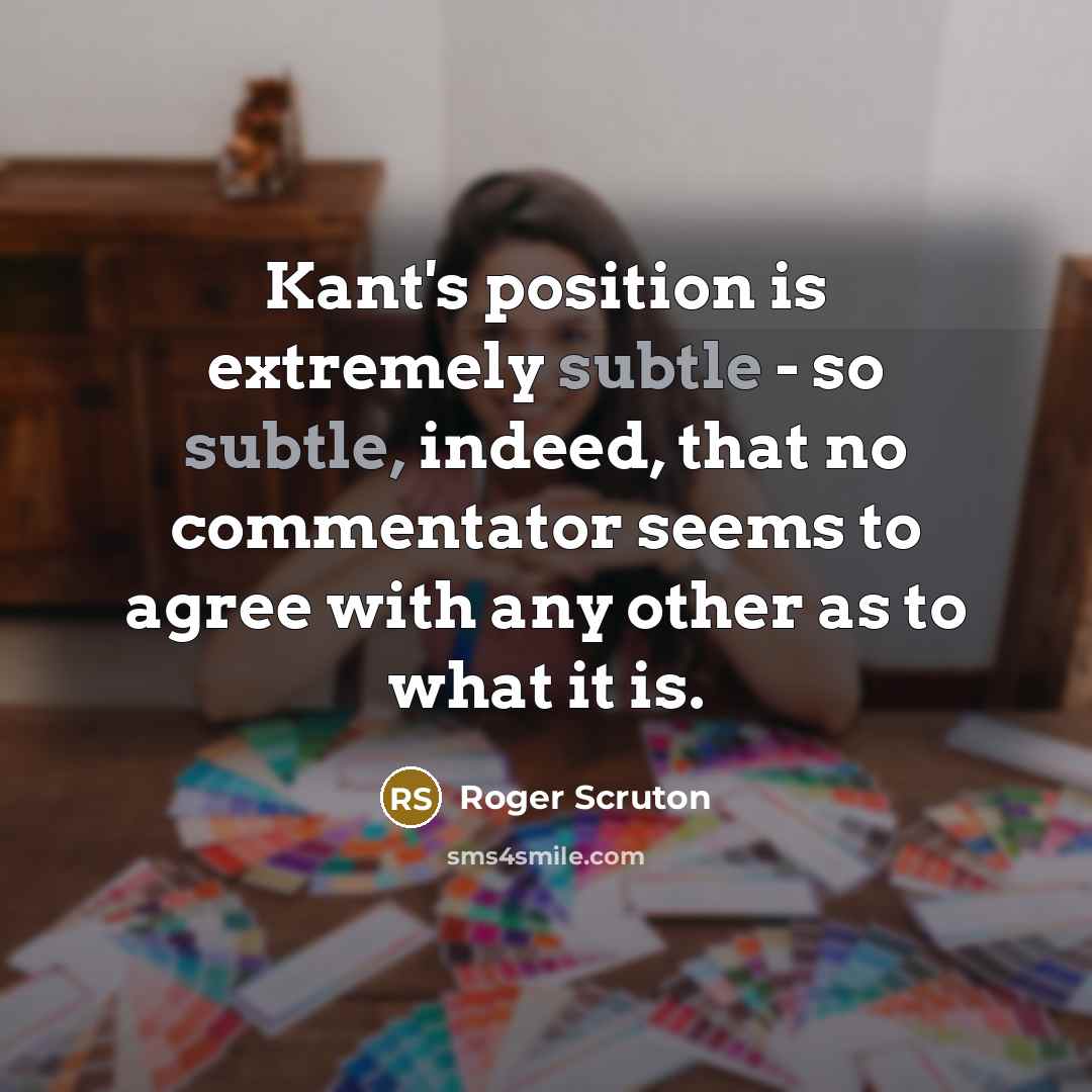 “Kant's position is extremely subtle - so subtle, indeed, that no commentator seems to agree with any other as to what it is.” quote by Roger Scruton