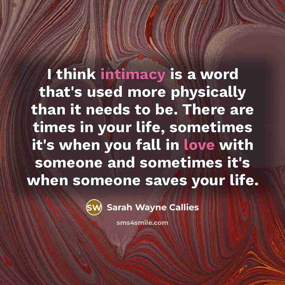 “I think intimacy is a word that's used more physically than it needs to be. There are times in your life, sometimes it's when you fall in love with someone and sometimes it's when someone saves your life.” quote by Sarah Wayne Callies
