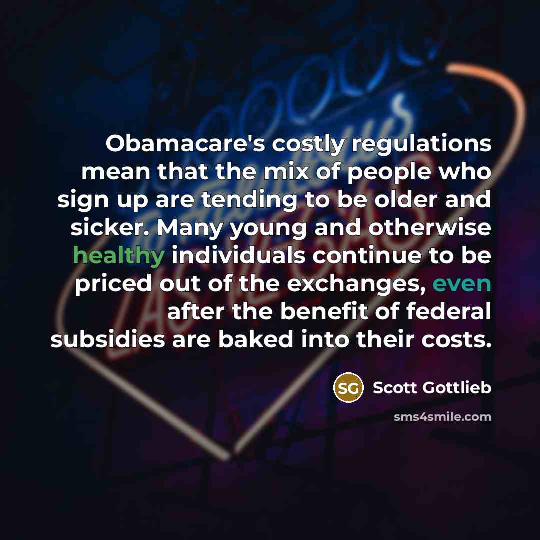 “Obamacare's costly regulations mean that the mix of people who sign up are tending to be older and sicker. Many young and otherwise healthy individuals continue to be priced out of the exchanges, even after the benefit of federal subsidies are baked into their costs.” quote by Scott Gottlieb