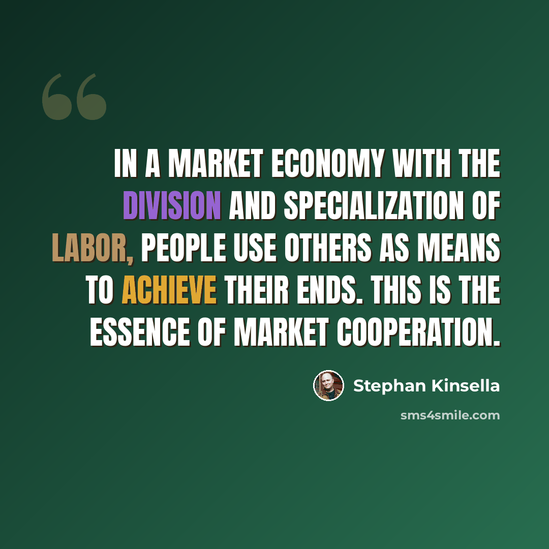 “In a market economy with the division and specialization of labor, people use others as means to achieve their ends. This is the essence of market cooperation.” quote by Stephan Kinsella