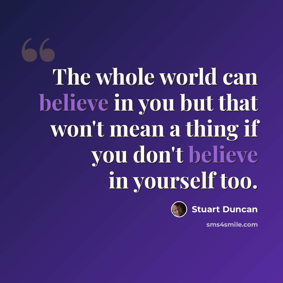 “The whole world can believe in you but that won't mean a thing if you don't believe in yourself too.” quote by Stuart Duncan