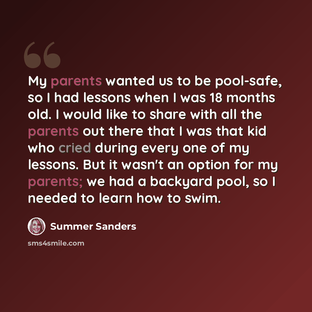 “My parents wanted us to be pool-safe, so I had lessons when I was 18 months old. I would like to share with all the parents out there that I was that kid who cried during every one of my lessons. But it wasn't an option for my parents; we had a backyard pool, so I needed to learn how to swim.” quote by Summer Sanders
