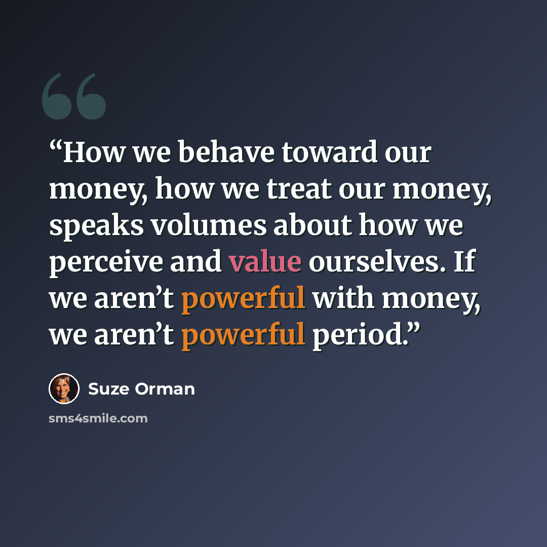“How we behave toward our money, how we treat our money, speaks volumes about how we perceive and value ourselves. If we aren’t powerful with money, we aren’t powerful period.” quote by Suze Orman
