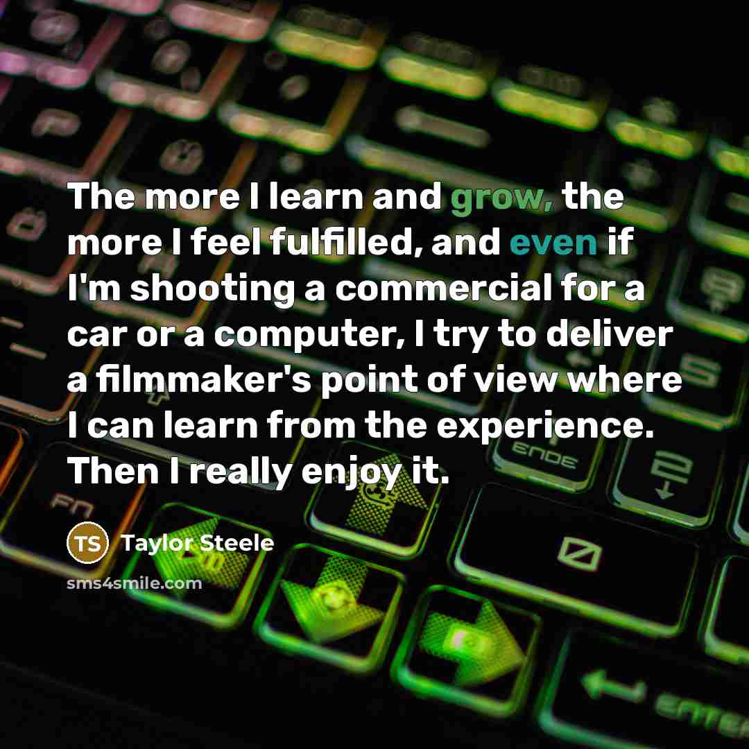 “The more I learn and grow, the more I feel fulfilled, and even if I'm shooting a commercial for a car or a computer, I try to deliver a filmmaker's point of view where I can learn from the experience. Then I really enjoy it.” quote by Taylor Steele