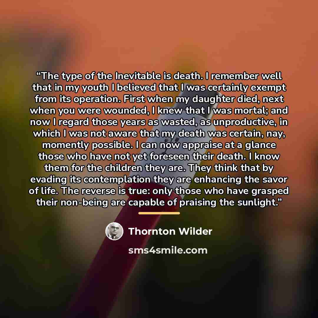 “The type of the Inevitable is death. I remember well that in my youth I believed that I was certainly exempt from its operation. First when my daughter died, next when you were wounded, I knew that I was mortal; and now I regard those years as wasted, as unproductive, in which I was not aware that…” quote by Thornton Wilder