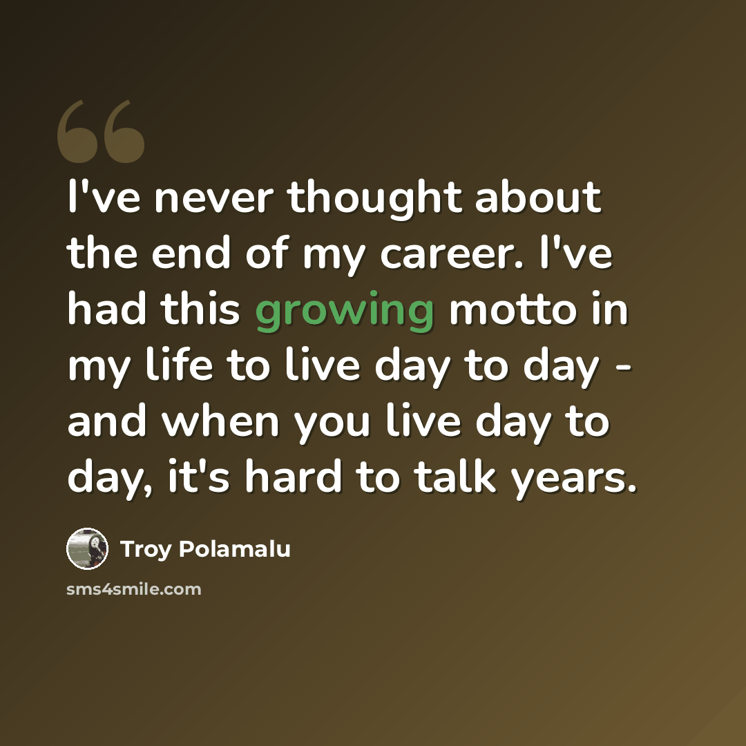 “I've never thought about the end of my career. I've had this growing motto in my life to live day to day - and when you live day to day, it's hard to talk years.” quote by Troy Polamalu