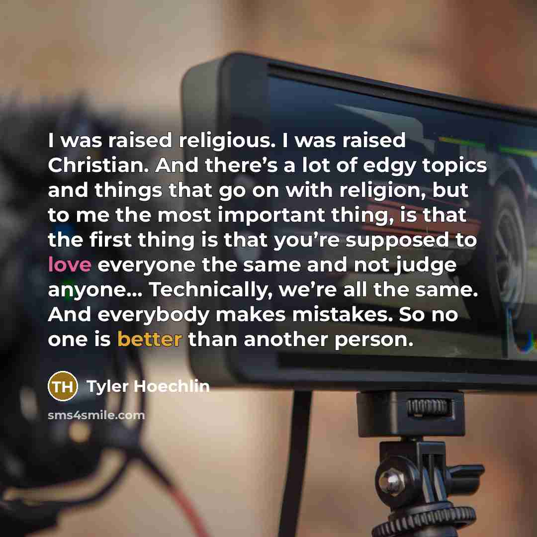 “I was raised religious. I was raised Christian. And there’s a lot of edgy topics and things that go on with religion, but to me the most important thing, is that the first thing is that you’re supposed to love everyone the same and not judge anyone… Technically, we’re all the same. And everybody…” quote by Tyler Hoechlin