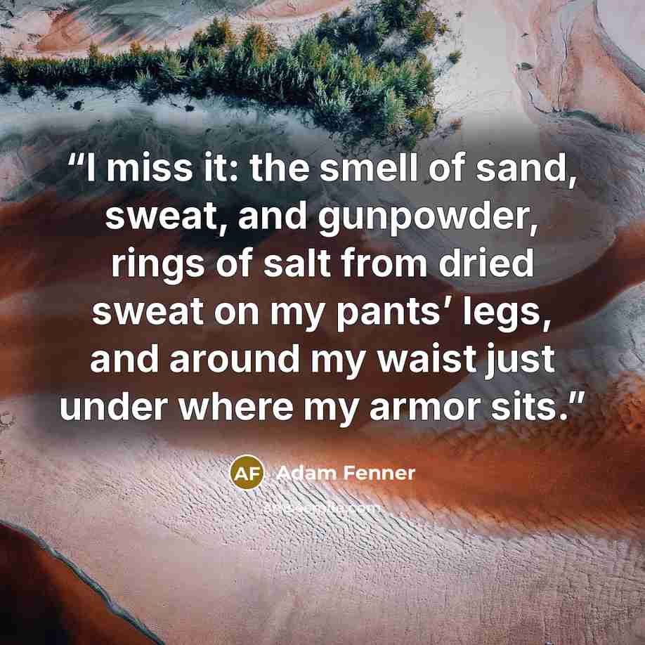 “I miss it: the smell of sand, sweat, and gunpowder, rings of salt from dried sweat on my pants’ legs, and around my waist just under where my armor sits.” quote by Adam Fenner