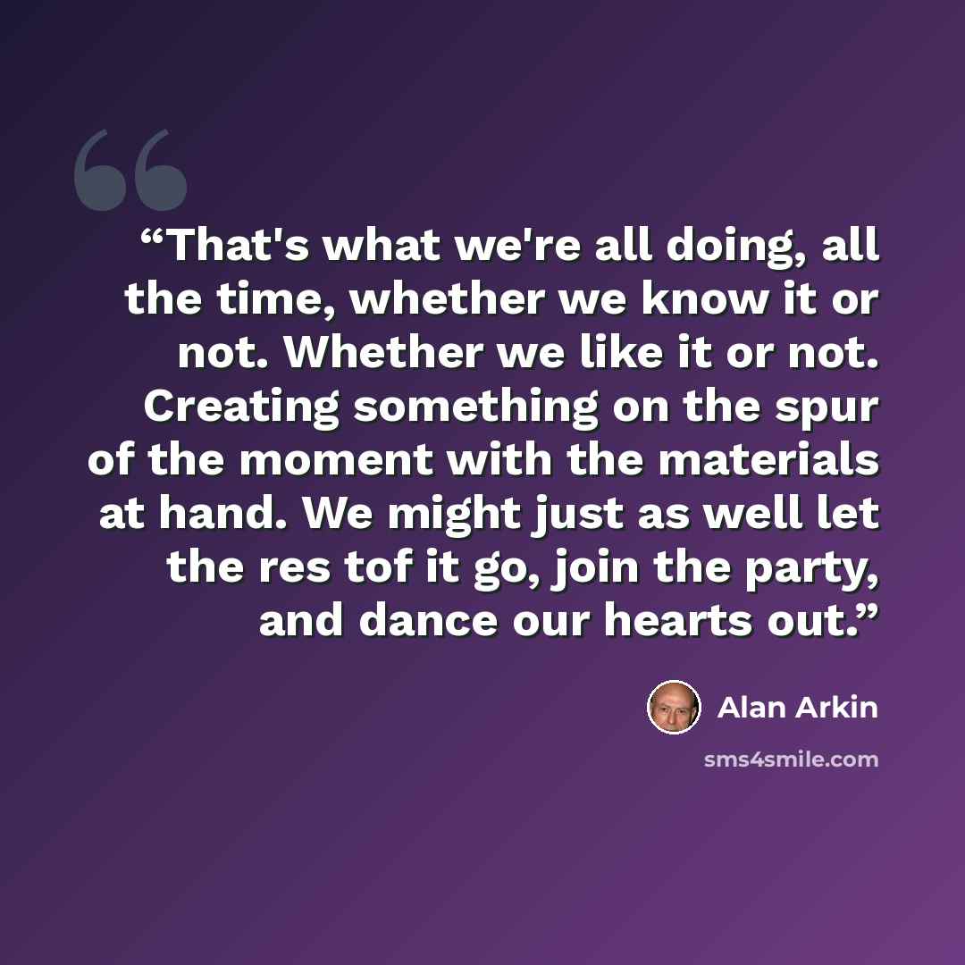 “That's what we're all doing, all the time, whether we know it or not. Whether we like it or not. Creating something on the spur of the moment with the materials at hand. We might just as well let the res tof it go, join the party, and dance our hearts out.” quote by Alan Arkin