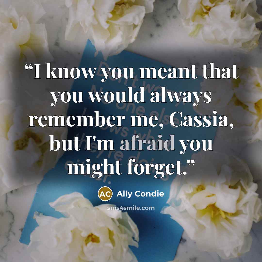 “I know you meant that you would always remember me, Cassia, but I'm afraid you might forget.” quote by Ally Condie