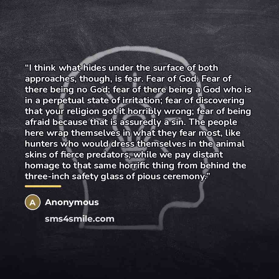 “I think what hides under the surface of both approaches, though, is fear. Fear of God. Fear of there being no God; fear of there being a God who is in a perpetual state of irritation; fear of discovering that your religion got it horribly wrong; fear of being afraid because that is assuredly a…” quote by Anonymous