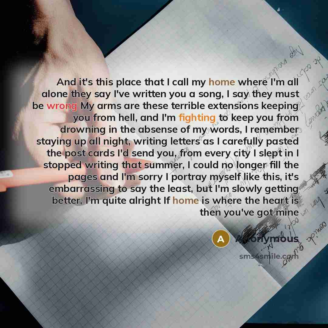 “And it's this place that I call my home where I'm all alone they say I've written you a song, I say they must be wrong My arms are these terrible extensions keeping you from hell, and I'm fighting to keep you from drowning in the absense of my words, I remember staying up all night, writing…” quote by Anonymous