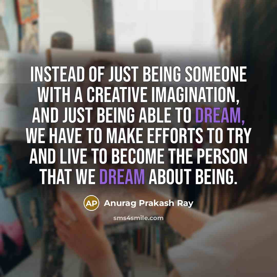 “Instead of just being someone with a creative imagination, and just being able to dream, we have to make efforts to try and live to become the person that we dream about being.” quote by Anurag Prakash Ray