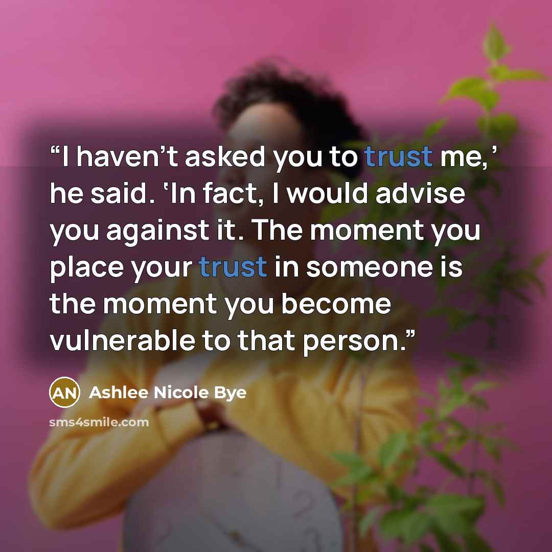 “I haven’t asked you to trust me,’ he said. ‘In fact, I would advise you against it. The moment you place your trust in someone is the moment you become vulnerable to that person.” quote by Ashlee Nicole Bye
