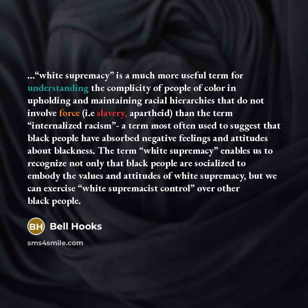 “…“white supremacy” is a much more useful term for understanding the complicity of people of color in upholding and maintaining racial hierarchies that do not involve force (i.e slavery, apartheid) than the term “internalized racism”- a term most often used to suggest that black people have…” quote by Bell Hooks