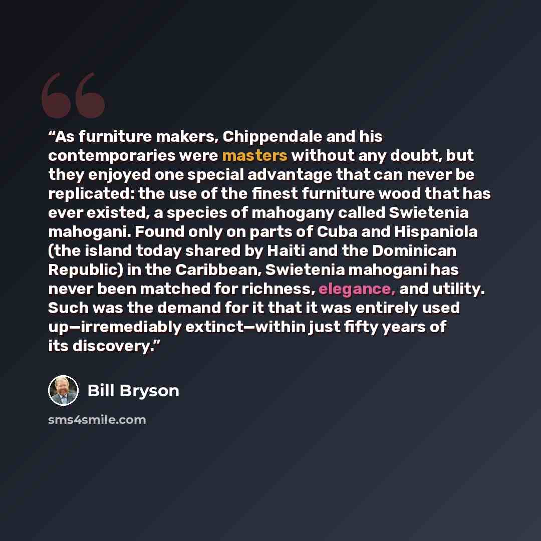 “As furniture makers, Chippendale and his contemporaries were masters without any doubt, but they enjoyed one special advantage that can never be replicated: the use of the finest furniture wood that has ever existed, a species of mahogany called Swietenia mahogani. Found only on parts of Cuba and…” quote by Bill Bryson