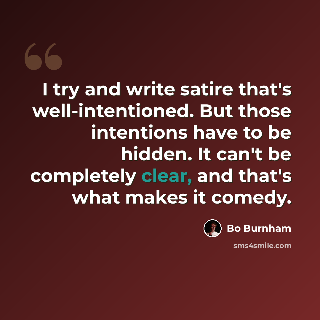 “I try and write satire that's well-intentioned. But those intentions have to be hidden. It can't be completely clear, and that's what makes it comedy.” quote by Bo Burnham