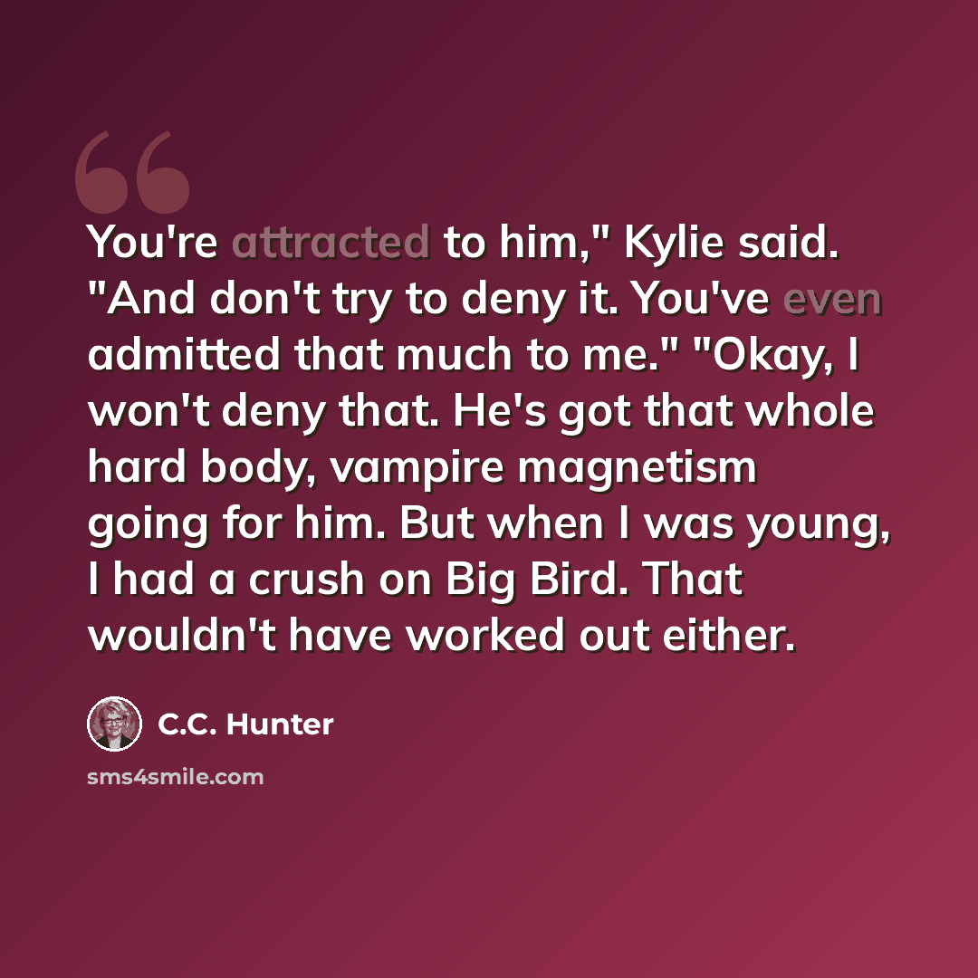“You're attracted to him," Kylie said. "And don't try to deny it. You've even admitted that much to me." "Okay, I won't deny that. He's got that whole hard body, vampire magnetism going for him. But when I was young, I had a crush on Big Bird. That wouldn't have worked out either.” quote by C.C. Hunter