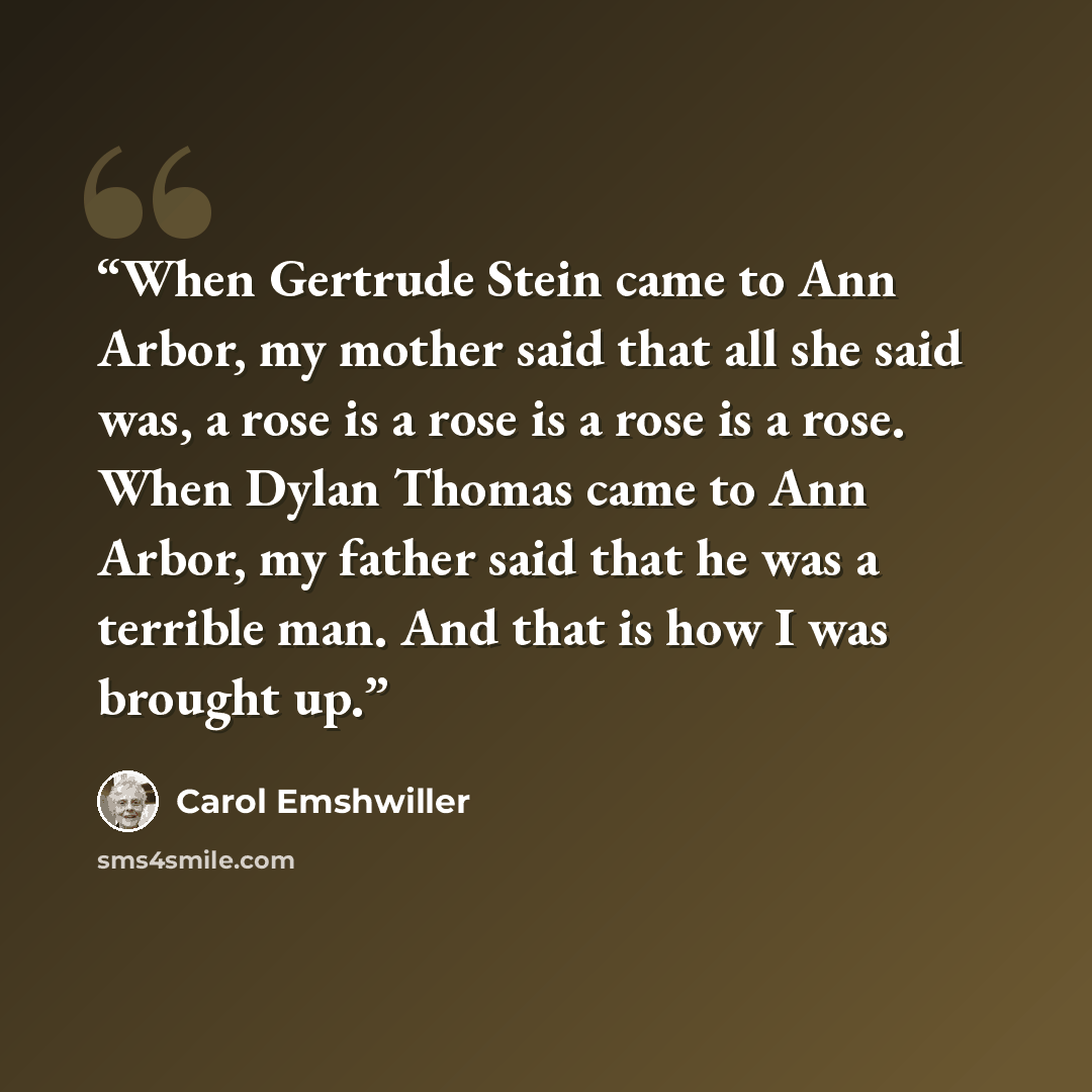 “When Gertrude Stein came to Ann Arbor, my mother said that all she said was, a rose is a rose is a rose is a rose. When Dylan Thomas came to Ann Arbor, my father said that he was a terrible man. And that is how I was brought up.” quote by Carol Emshwiller
