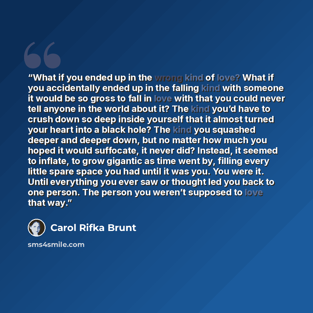 “What if you ended up in the wrong kind of love? What if you accidentally ended up in the falling kind with someone it would be so gross to fall in love with that you could never tell anyone in the world about it? The kind you’d have to crush down so deep inside yourself that it almost turned your…” quote by Carol Rifka Brunt