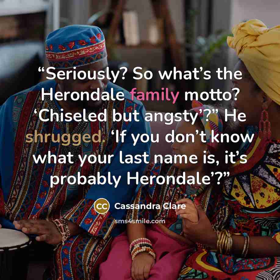 “Seriously? So what’s the Herondale family motto? ‘Chiseled but angsty’?” He shrugged. ‘If you don’t know what your last name is, it’s probably Herondale’?” quote by Cassandra Clare