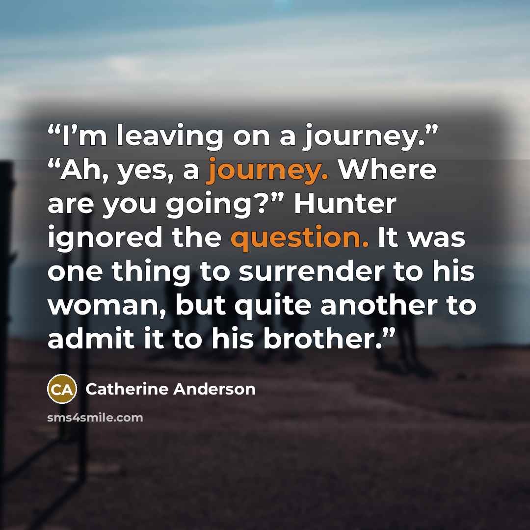 “I’m leaving on a journey.” “Ah, yes, a journey. Where are you going?” Hunter ignored the question. It was one thing to surrender to his woman, but quite another to admit it to his brother.” quote by Catherine Anderson