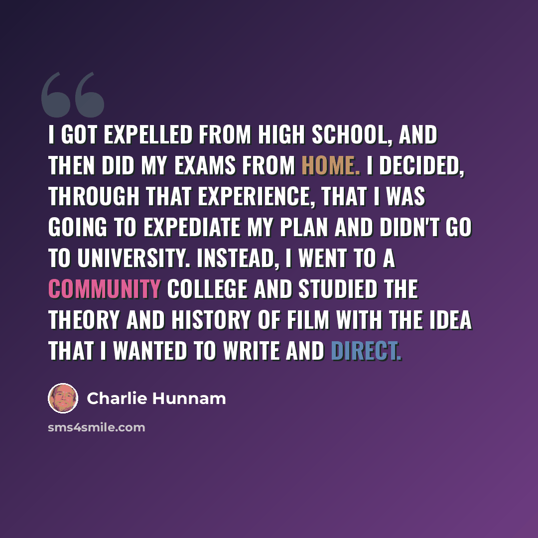 “I got expelled from high school, and then did my exams from home. I decided, through that experience, that I was going to expediate my plan and didn't go to university. Instead, I went to a community college and studied the theory and history of film with the idea that I wanted to write and direct.” quote by Charlie Hunnam