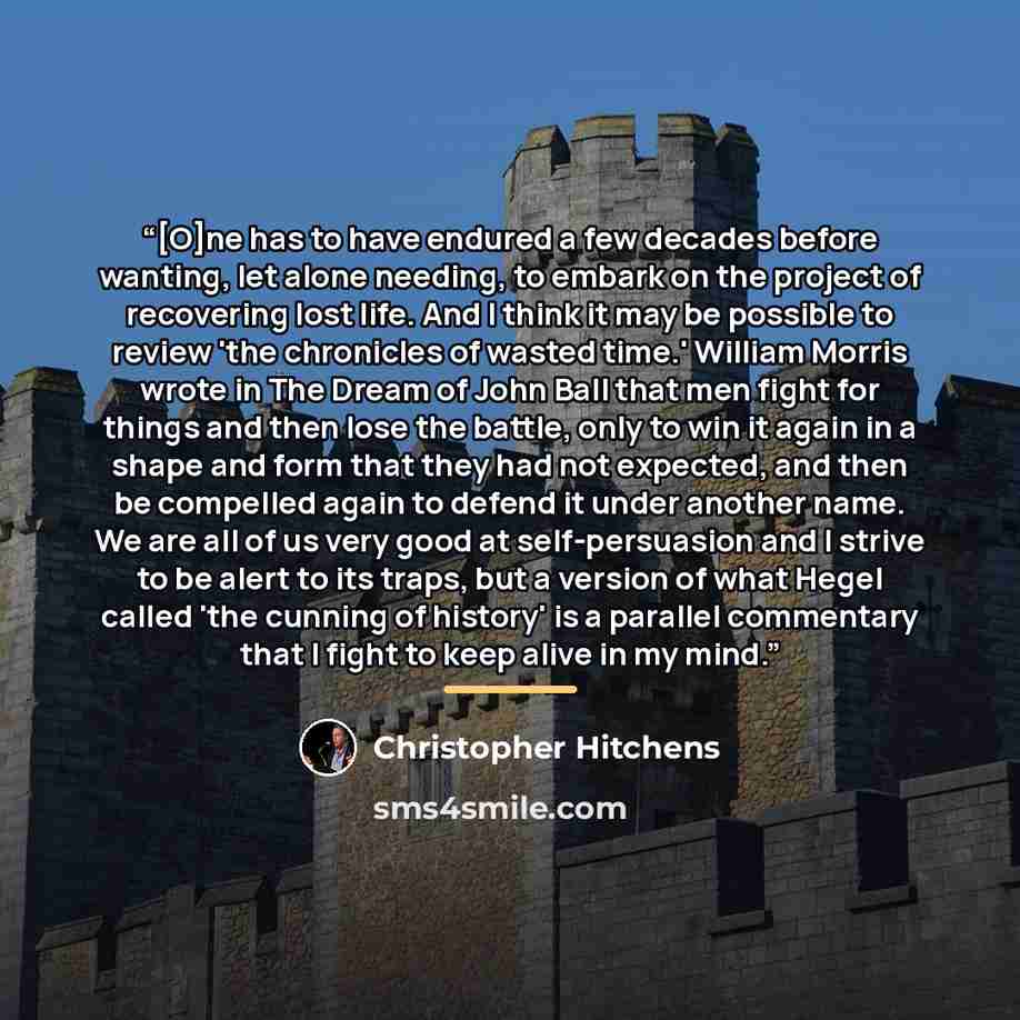 “[O]ne has to have endured a few decades before wanting, let alone needing, to embark on the project of recovering lost life. And I think it may be possible to review 'the chronicles of wasted time.' William Morris wrote in The Dream of John Ball that men fight for things and then lose the battle…” quote by Christopher Hitchens