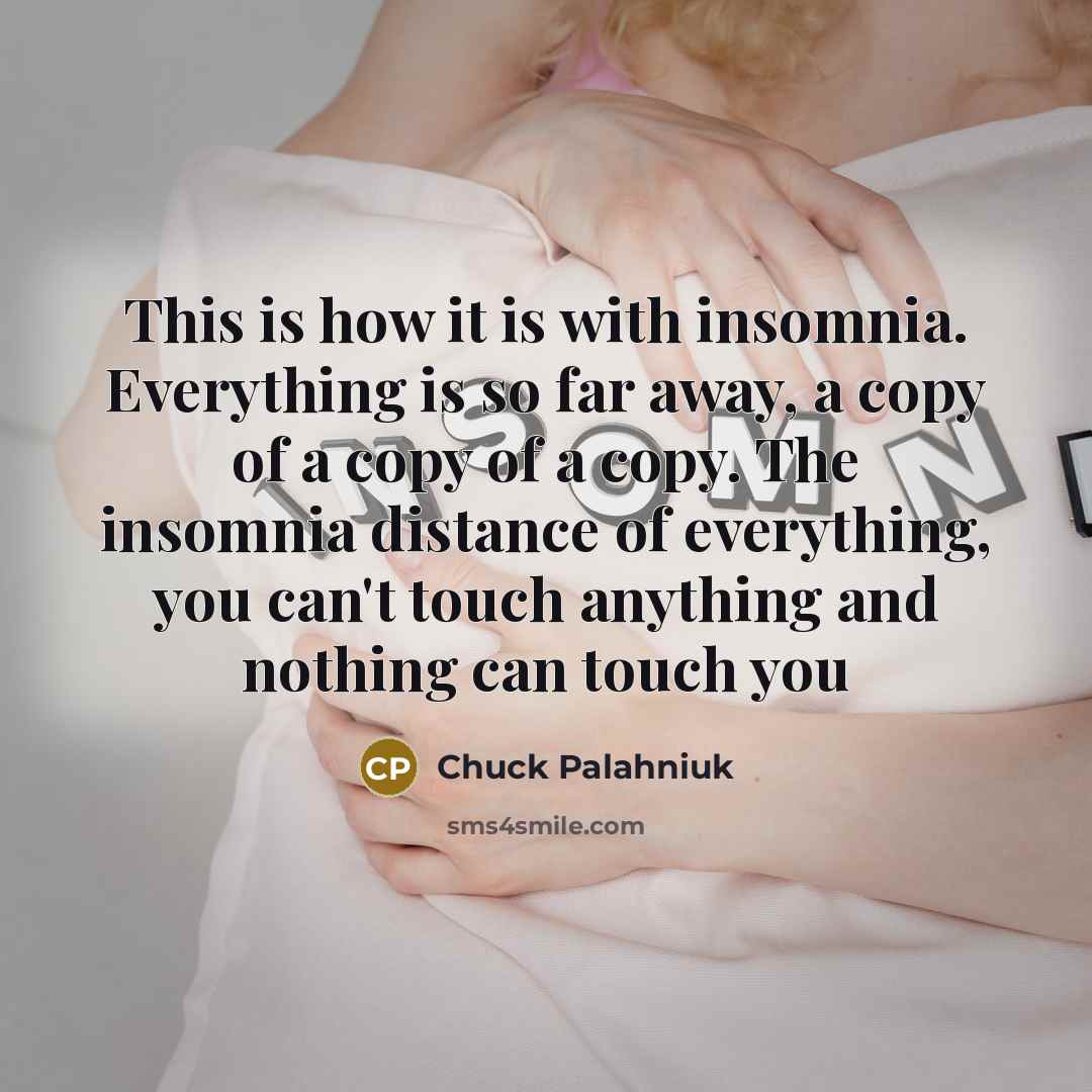“This is how it is with insomnia. Everything is so far away, a copy of a copy of a copy. The insomnia distance of everything, you can't touch anything and nothing can touch you” quote by Chuck Palahniuk