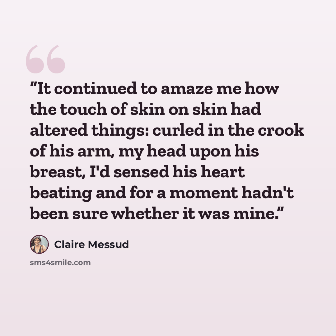 “It continued to amaze me how the touch of skin on skin had altered things: curled in the crook of his arm, my head upon his breast, I'd sensed his heart beating and for a moment hadn't been sure whether it was mine.” quote by Claire Messud