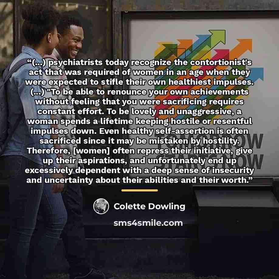 “(...) psychiatrists today recognize the contortionist's act that was required of women in an age when they were expected to stifle their own healthiest impulses. (...) "To be able to renounce your own achievements without feeling that you were sacrificing requires constant effort. To be lovely and…” quote by Colette Dowling