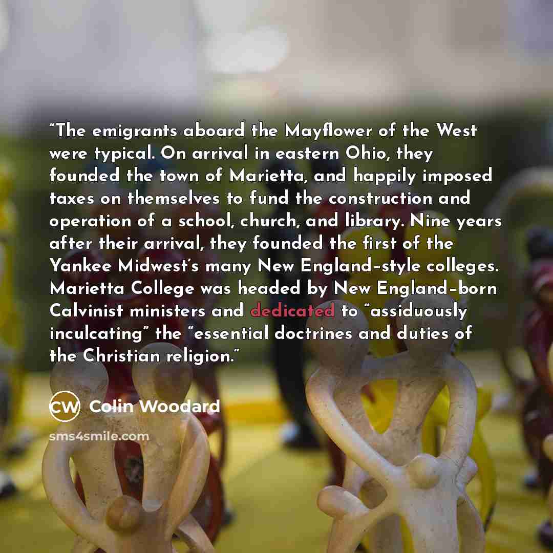 “The emigrants aboard the Mayflower of the West were typical. On arrival in eastern Ohio, they founded the town of Marietta, and happily imposed taxes on themselves to fund the construction and operation of a school, church, and library. Nine years after their arrival, they founded the first of the…” quote by Colin Woodard