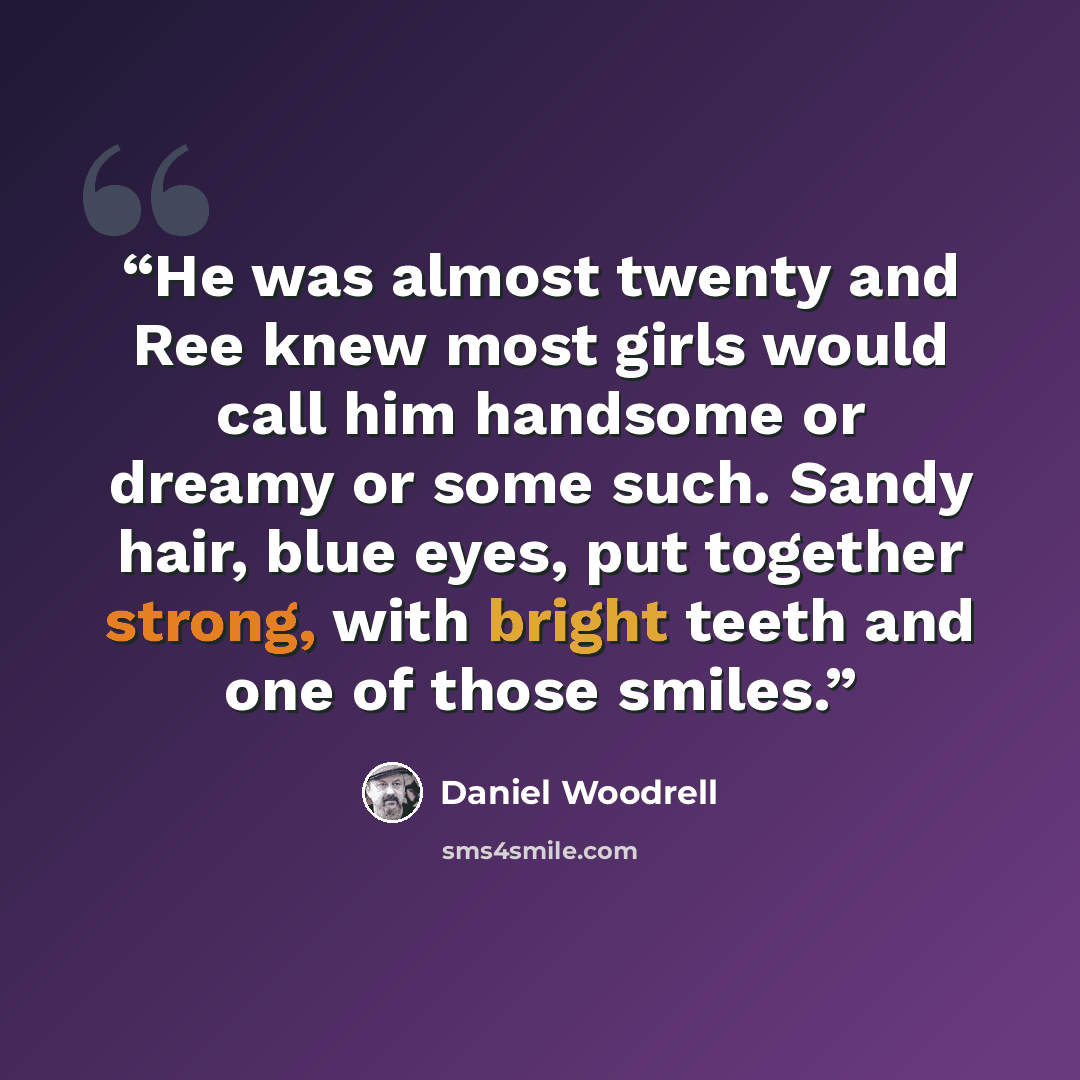 “He was almost twenty and Ree knew most girls would call him handsome or dreamy or some such. Sandy hair, blue eyes, put together strong, with bright teeth and one of those smiles.” quote by Daniel Woodrell