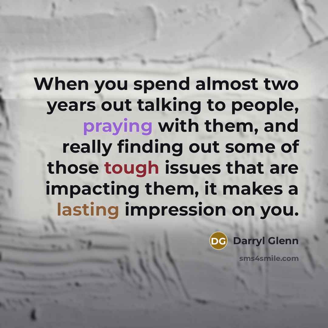 “When you spend almost two years out talking to people, praying with them, and really finding out some of those tough issues that are impacting them, it makes a lasting impression on you.” quote by Darryl Glenn