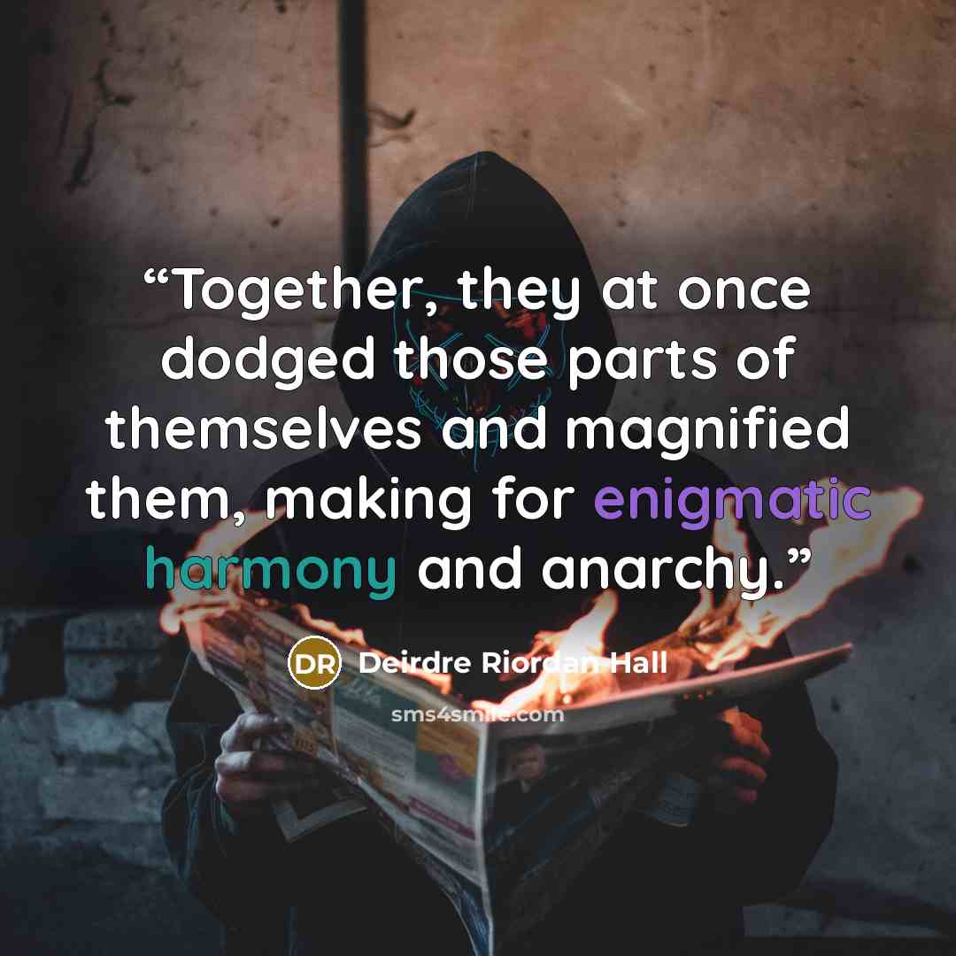 “Together, they at once dodged those parts of themselves and magnified them, making for enigmatic harmony and anarchy.” quote by Deirdre Riordan Hall