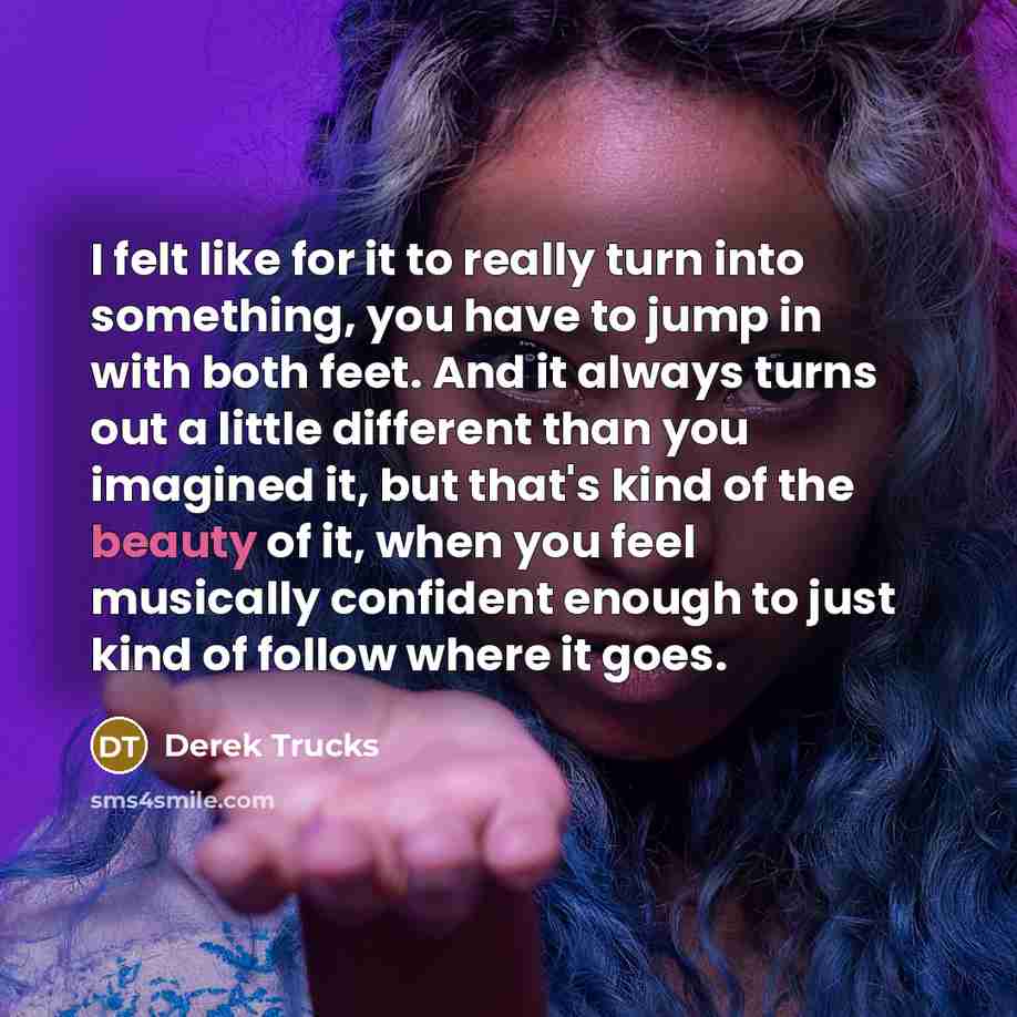 “I felt like for it to really turn into something, you have to jump in with both feet. And it always turns out a little different than you imagined it, but that's kind of the beauty of it, when you feel musically confident enough to just kind of follow where it goes.” quote by Derek Trucks