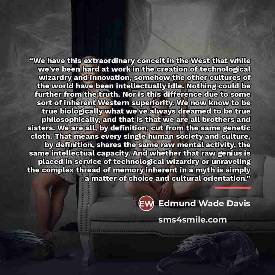 “We have this extraordinary conceit in the West that while we've been hard at work in the creation of technological wizardry and innovation, somehow the other cultures of the world have been intellectually idle. Nothing could be further from the truth. Nor is this difference due to some sort of…” quote by Edmund Wade Davis