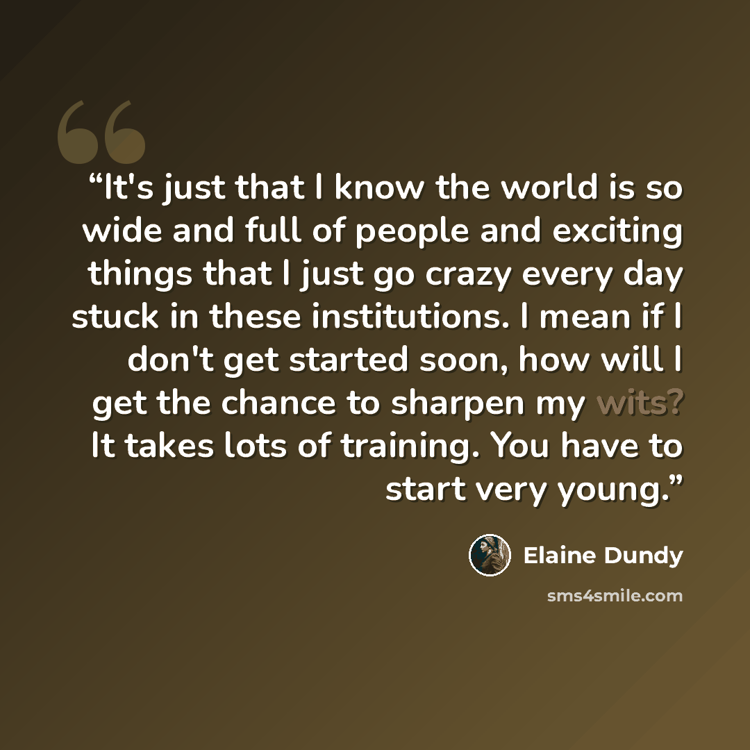 “It's just that I know the world is so wide and full of people and exciting things that I just go crazy every day stuck in these institutions. I mean if I don't get started soon, how will I get the chance to sharpen my wits? It takes lots of training. You have to start very young.” quote by Elaine Dundy
