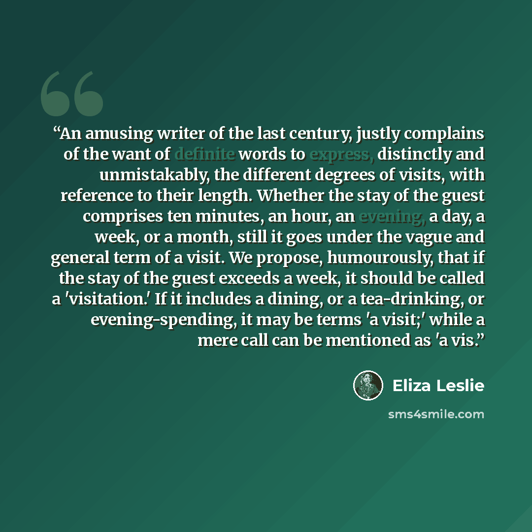 “An amusing writer of the last century, justly complains of the want of definite words to express, distinctly and unmistakably, the different degrees of visits, with reference to their length. Whether the stay of the guest comprises ten minutes, an hour, an evening, a day, a week, or a month, still…” quote by Eliza Leslie