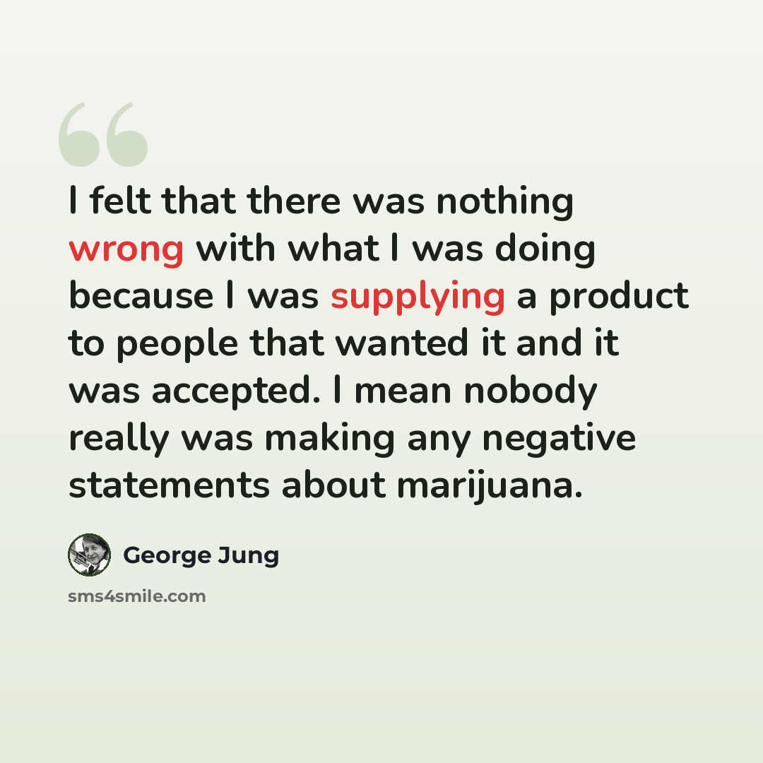 “I felt that there was nothing wrong with what I was doing because I was supplying a product to people that wanted it and it was accepted. I mean nobody really was making any negative statements about marijuana.” quote by George Jung