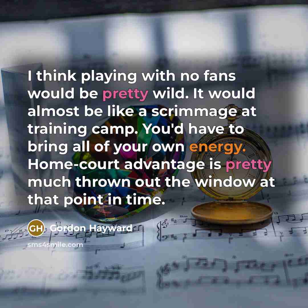 “I think playing with no fans would be pretty wild. It would almost be like a scrimmage at training camp. You'd have to bring all of your own energy. Home-court advantage is pretty much thrown out the window at that point in time.” quote by Gordon Hayward