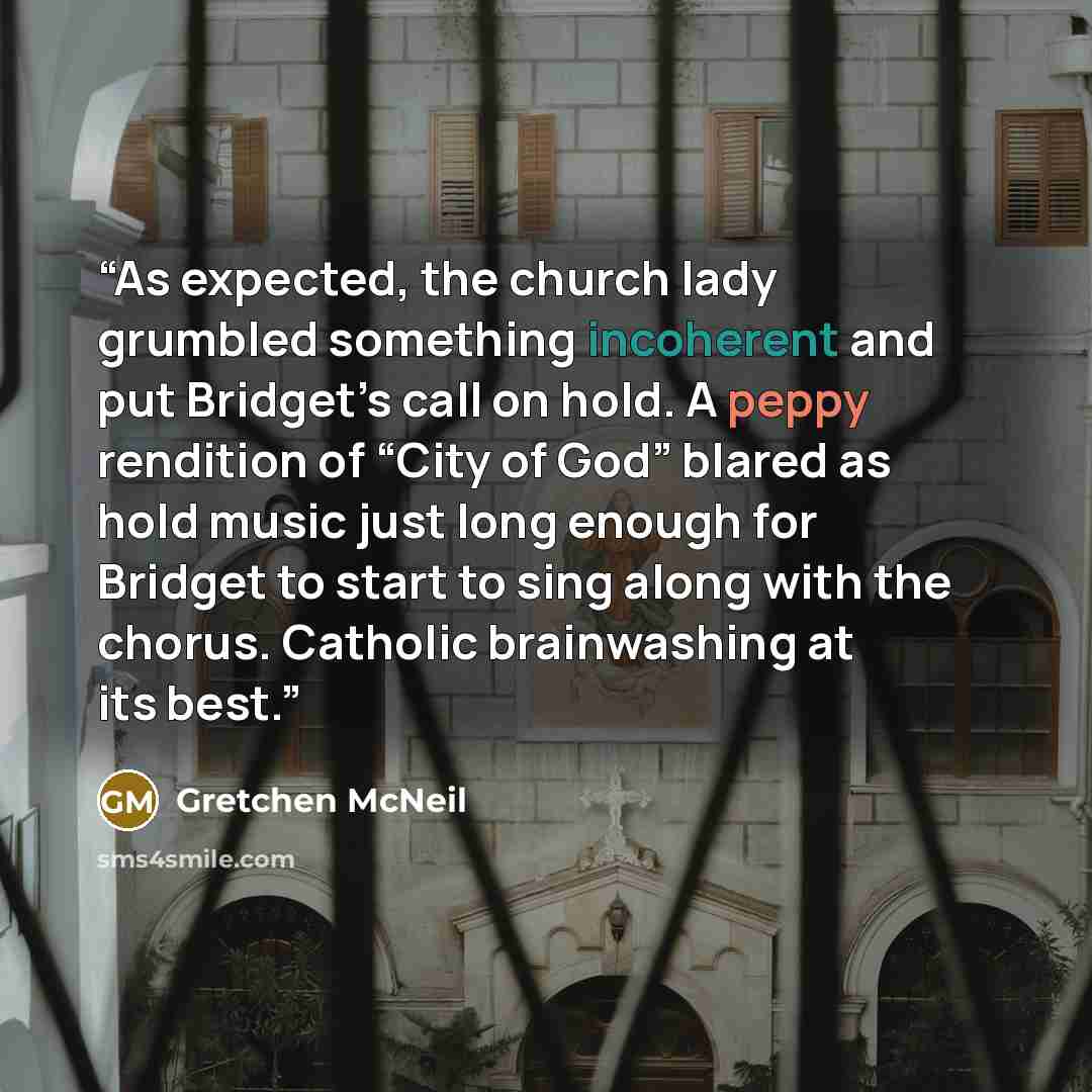 “As expected, the church lady grumbled something incoherent and put Bridget’s call on hold. A peppy rendition of “City of God” blared as hold music just long enough for Bridget to start to sing along with the chorus. Catholic brainwashing at its best.” quote by Gretchen McNeil
