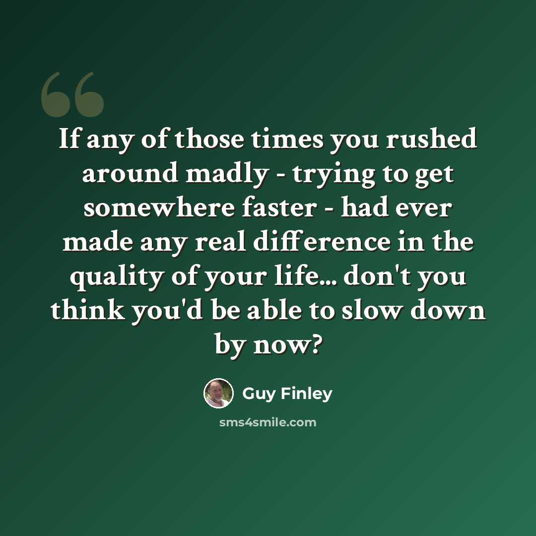 “If any of those times you rushed around madly - trying to get somewhere faster - had ever made any real difference in the quality of your life... don't you think you'd be able to slow down by now?” quote by Guy Finley