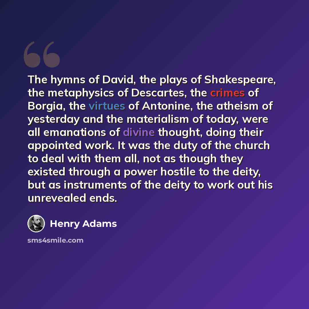 “The hymns of David, the plays of Shakespeare, the metaphysics of Descartes, the crimes of Borgia, the virtues of Antonine, the atheism of yesterday and the materialism of today, were all emanations of divine thought, doing their appointed work. It was the duty of the church to deal with them all…” quote by Henry Adams